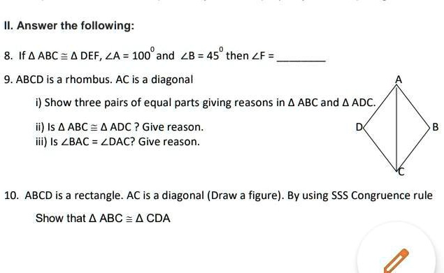 II. Answer the following:
8. If ABC ≅ DEF, ∠ A = 100^∘ and ∠ B = 45^∘ then ∠ F = 
9. ABCD is a rhombus. AC is a diagonal
i) Show three pairs of equal parts giving reasons in ABC and ADC.
ii) Is ABC ≅ ADC? Give reason.
iii) Is ∠ BAC = ∠ DAC? Give reason.
10. ABCD is a rectangle. AC is a diagonal (Draw a figure). By using SSS Congruence rule
Show that ABC ≅ CDA