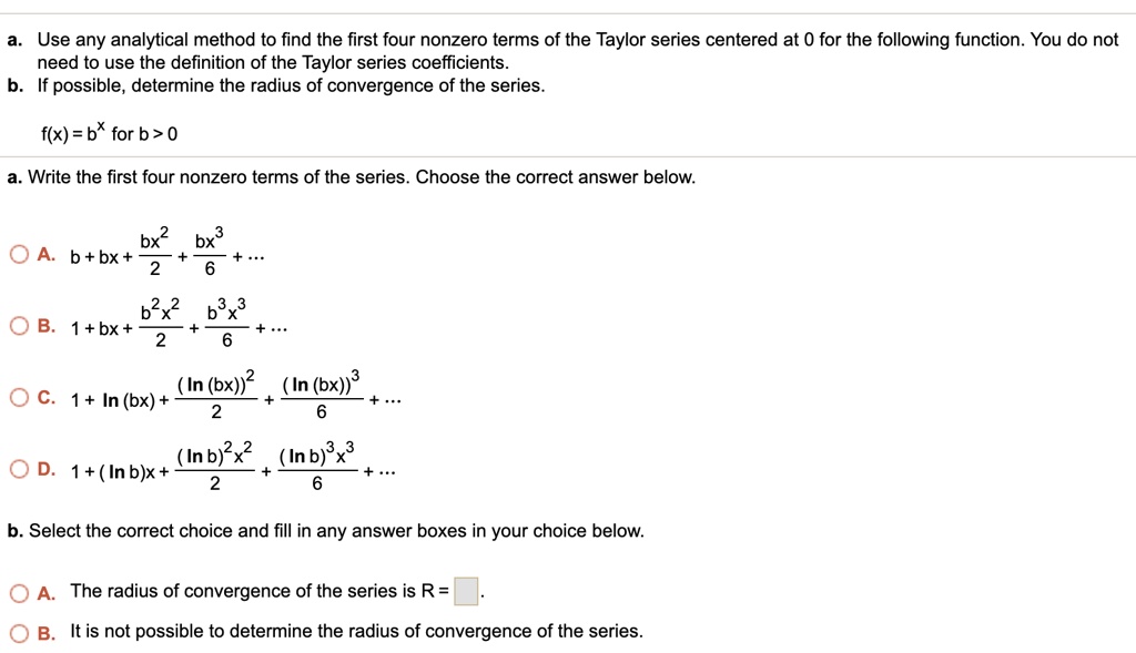 a. Use any analytical method to find the first four nonzero terms of the Taylor series centered at 0 for the following function. You do not need to use the definition of the Taylor series coefficients.
b. If possible, determine the radius of convergence of the series.

f(x) = b^x for b > 0

a. Write the first four nonzero terms of the series. Choose the correct answer below.

A. b + bx + (bx^2)/2 + (bx^3)/6 + ...
B. 1 + bx + (b^2x^2)/2 + (b^3x^3)/6 + ...
C. 1 + ln(bx) + (ln(bx))^2/2 + (ln(bx))^3/6 + ...
D. 1 + (ln b)x + ((ln b)^2x^2)/2 + ((ln b)^3x^3)/6 + ...

b. Select the correct choice and fill in any answer boxes in your choice below.

A. The radius of convergence of the series is R = 
B. It is not possible to determine the radius of convergence of the series.