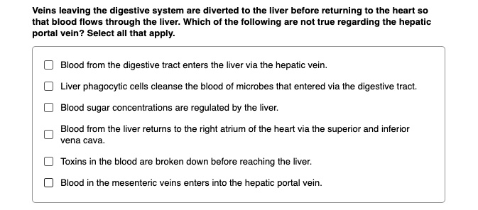 Veins leaving the digestive system are diverted to the liver before returning to the heart so that blood flows through the liver. Which of the following are not true regarding the hepatic portal vein? Select all that apply.

Blood from the digestive tract enters the liver via the hepatic vein.

Liver phagocytic cells cleanse the blood of microbes that entered via the digestive tract.

Blood sugar concentrations are regulated by the liver.

Blood from the liver returns to the right atrium of the heart via the superior and inferior vena cava.

Toxins in the blood are broken down before reaching the liver.

Blood in the mesenteric veins enters into the hepatic portal vein.