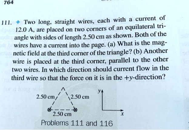 111. ? Two long, straight wires, each with a current of 12.0 A, are placed on two corners of an equilateral triangle with sides of length 2.50 cm as shown. Both of the wires have a current into the page. (a) What is the magnetic field at the third corner of the triangle? (b) Another wire is placed at the third corner, parallel to the other two wires. In which direction should current flow in the third wire so that the force on it is in the +y-direction?