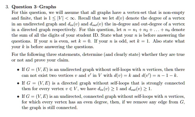 3. Question 3-Graphs
For this question, we will assume that all graphs have a vertex-set that is non-empty and finite, that is 1 ? |V| < ?. Recall that we let d(v) denote the degree of a vertex in an undirected graph and din(v) and dout(v) the in-degree and out-degree of a vertex in a directed graph respectively. For this question, let n = n1 + n2 + ... + n9 denote the sum of all the digits of your student ID. State what your n is before answering the questions. If your n is even, set k = 0. If your n is odd, set k = 1. Also state what your k is before answering the questions.
For the following three statements, determine (and clearly state) whether they are true or not and prove your claim.
• If G = (V, E) is an undirected graph without self-loops with n vertices, then there can not exist two vertices v and v' in V with d(v) = k and d(v') = n - 1 - k.
• If G = (V, E) is a directed graph without self-loops that is strongly connected then for every vertex v ? V, we have din(v) ? 1 and dout(v) ? 1.
• If G = (V, E) is an undirected, connected graph without self-loops with n vertices, for which every vertex has an even degree, then, if we remove any edge from G, the graph is still connected.