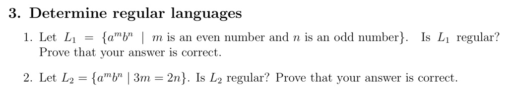 3. Determine regular languages
1. Let L1 = {a^mb^n | m is an even number and n is an odd number}. Is L1 regular?
Prove that your answer is correct.
2. Let L2 = {a^mb^n | 3m = 2n}. Is L2 regular? Prove that your answer is correct.