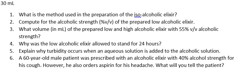 30 mL
1. What is the method used in the preparation of the iso-alcoholic elixir?
2. Compute for the alcoholic strength (%v/v) of the prepared low alcoholic elixir.
3. What volume (in mL) of the prepared low and high alcoholic elixir with 55% v/v alcoholic
strength?
4. Why was the low alcoholic elixir allowed to stand for 24 hours?
5. Explain why turbidity occurs when an aqueous solution is added to the alcoholic solution.
6. A 60-year-old male patient was prescribed with an alcoholic elixir with 40% alcohol strength for
his cough. However, he also orders aspirin for his headache. What will you tell the patient?