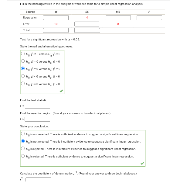 Fill in the missing entries in the analysis of variance table for a simple linear regression analysis.
Source df SS MS F
Regression 4
Error 10 8
Total
Test for a significant regression with ? = 0.05.
State the null and alternative hypotheses.
H0: ? ? 0 versus Ha: ? = 0
H0: ? = 0 versus Ha: ? > 0
H0: ? = 0 versus Ha: ? ? 0
H0: ? < 0 versus Ha: ? > 0
H0: ? = 0 versus Ha: ? < 0
Find the test statistic.
F =
Find the rejection region. (Round your answers to two decimal places.)
F >
State your conclusion.
H0 is not rejected. There is sufficient evidence to suggest a significant linear regression.
H0 is not rejected. There is insufficient evidence to suggest a significant linear regression.
H0 is rejected. There is insufficient evidence to suggest a significant linear regression.
H0 is rejected. There is sufficient evidence to suggest a significant linear regression.
Calculate the coefficient of determination, r^2. (Round your answer to three decimal places.)
r^2 =