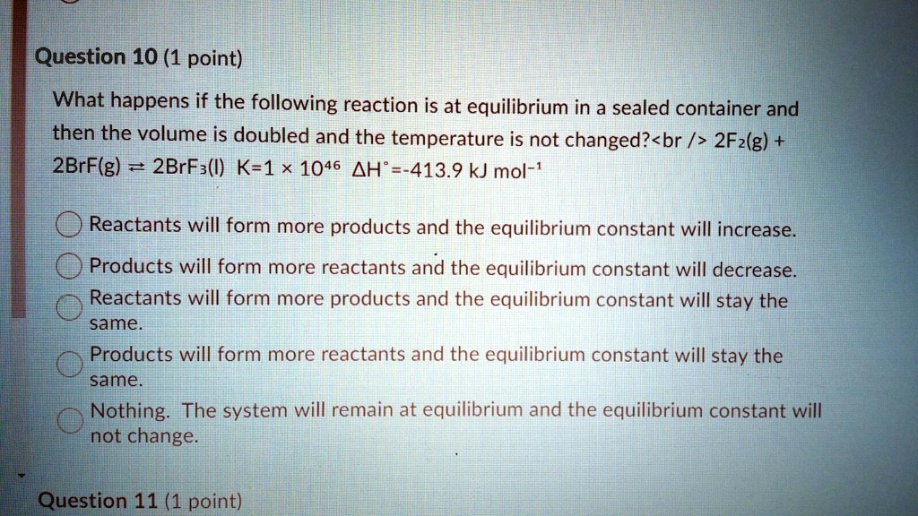 What happens if the following reaction is at equilibrium in a sealed container and then the volume is doubled and the temperature is not changed?
2F2(g) + 2BrF(g) ? 2BrF3(l) K=1 × 10^46 ?H°=-413.9 kJ mol?¹
Reactants will form more products and the equilibrium constant will increase.
Products will form more reactants and the equilibrium constant will decrease.
Reactants will form more products and the equilibrium constant will stay the same.
Products will form more reactants and the equilibrium constant will stay the same.
Nothing. The system will remain at equilibrium and the equilibrium constant will not change.
