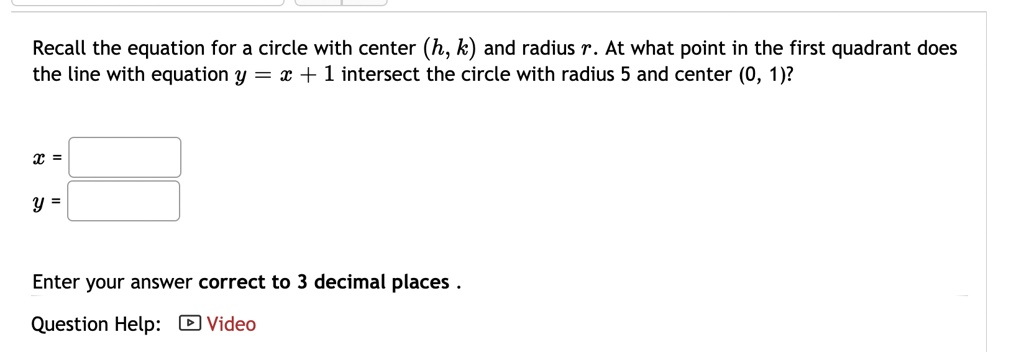 Recall the equation for a circle with center (h, k) and radius r. At what point in the first quadrant does the line with equation y = x + 1 intersect the circle with radius 5 and center (0, 1)?
x =
y =
Enter your answer correct to 3 decimal places .
Question Help: Video