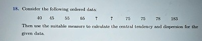 18. Consider the following ordered data:
40 45 55 65 ? ? 75 75 78 183
Then use the suitable measure to calculate the central tendency and dispersion for the
given data.