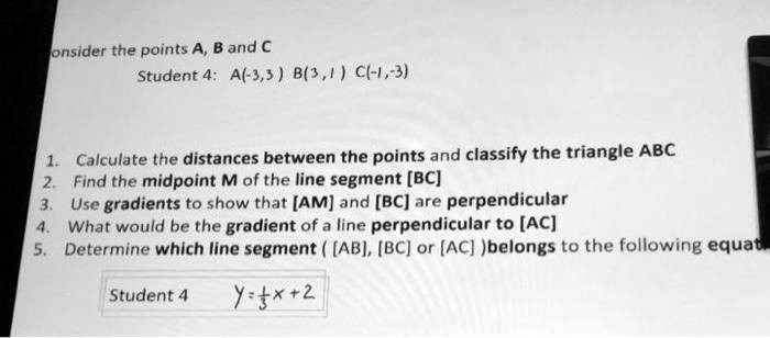 onsider the points A, B and C
Student 4: A(-3,3) B(3,1) C(-1,-3)
1. Calculate the distances between the points and classify the triangle ABC
2. Find the midpoint M of the line segment [BC]
3. Use gradients to show that [AM] and [BC] are perpendicular
4. What would be the gradient of a line perpendicular to [AC]
5. Determine which line segment ([AB], [BC] or [AC]) belongs to the following equat
Student 4
y=(1)/(3)x+2