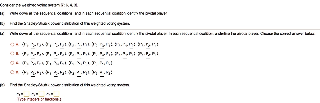 Consider the weighted voting system [7: 6, 4, 3].
(a) Write down all the sequential coalitions, and in each sequential coalition identify the pivotal player.
(b) Find the Shapley-Shubik power distribution of this weighted voting system.
(a) Write down all the sequential coalitions, and in each sequential coalition identify the pivotal player. In each sequential coalition, underline the pivotal player. Choose the correct answer below.
A. <P1, P2, P3>, <P1, P3, P2>, <P2, P1, P3>, <P2, P3, P1>, <P3, P1, P2>, <P3, P2, P1>
B. <P1, P2, P3>, <P1, P3, P2>, <P2, P1, P3>, <P2, P3, P1>, <P3, P1, P2>, <P3, P2, P1>
C. <P1, P2, P3>, <P1, P3, P2>, <P2, P1, P3>, <P3, P1, P2>
D. <P1, P2, P3>, <P1, P3, P2>, <P2, P1, P3>, <P3, P1, P2>
(b) Find the Shapley-Shubik power distribution of this weighted voting system.
?1 = , ?2 = , ?3 =
(Type integers or fractions.)