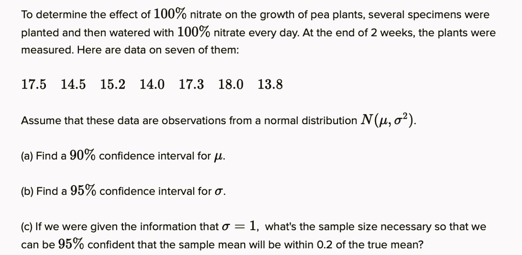 To determine the effect of 100% nitrate on the growth of pea plants, several specimens were planted and then watered with 100% nitrate every day. At the end of 2 weeks, the plants were measured. Here are data on seven of them:

17.5 14.5 15.2 14.0 17.3 18.0 13.8

Assume that these data are observations from a normal distribution N(?, ?²).

(a) Find a 90% confidence interval for ?.

(b) Find a 95% confidence interval for ?.

(c) If we were given the information that ? = 1, what's the sample size necessary so that we can be 95% confident that the sample mean will be within 0.2 of the true mean?