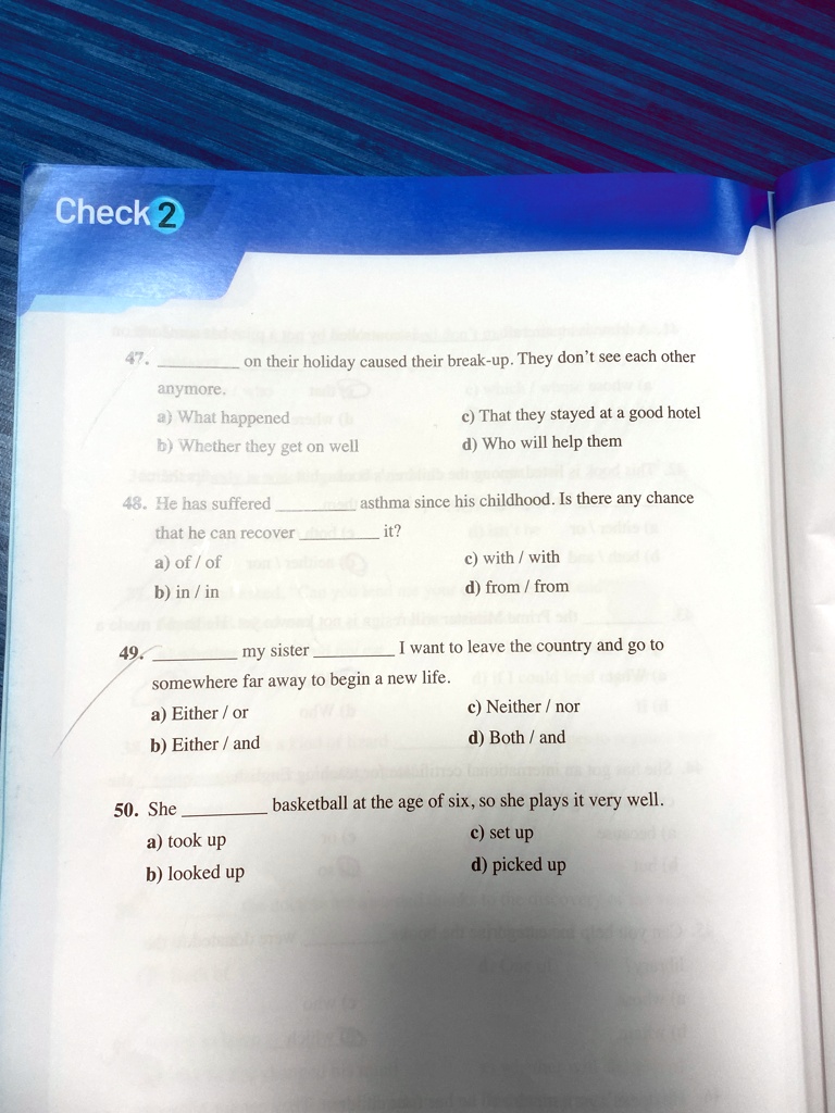 Check 2
47.  on their holiday caused their break-up. They don't see each other
anymore.
a) What happened
c) That they stayed at a good hotel
b) Whether they get on well
d) Who will help them
48. He has suffered  asthma since his childhood. Is there any chance
that he can recover  it?
a) of / of
c) with / with
b) in /in
d) from / from
49.  my sister  I want to leave the country and go to
somewhere far away to begin a new life.
a) Either / or
c) Neither / nor
b) Either / and
d) Both / and
50. She  basketball at the age of six, so she plays it very well.
a) took up
c) set up
b) looked up
d) picked up