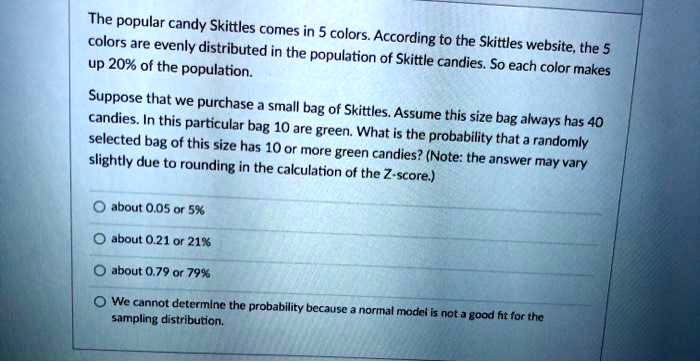 The popular candy Skittles comes in 5 colors. According to the Skittles website, the 5 colors are evenly distributed in the population of Skittle candies. So each color makes up 20% of the population. Suppose that we purchase a small bag of Skittles. Assume this size bag always has 40 candies. In this particular bag 10 are green. What is the probability that a randomly selected bag of this size has 10 or more green candies? (Note: the answer may vary slightly due to rounding in the calculation of the Z-score.) about 0.05 or 5% about 0.21 or 21% about 0.79 or 79% We cannot determine the probability because a normal model is not a good fit for the sampling distribution.