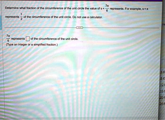 Determine what fraction of the circumference of the unit circle the value of s = (7π)/(6) represents. For example, s = π represents (1)/(2) of the circumference of the unit circle. Do not use a calculator.
(7π)/(6) represents of the circumference of the unit circle.
(Type an integer or a simplified fraction.)