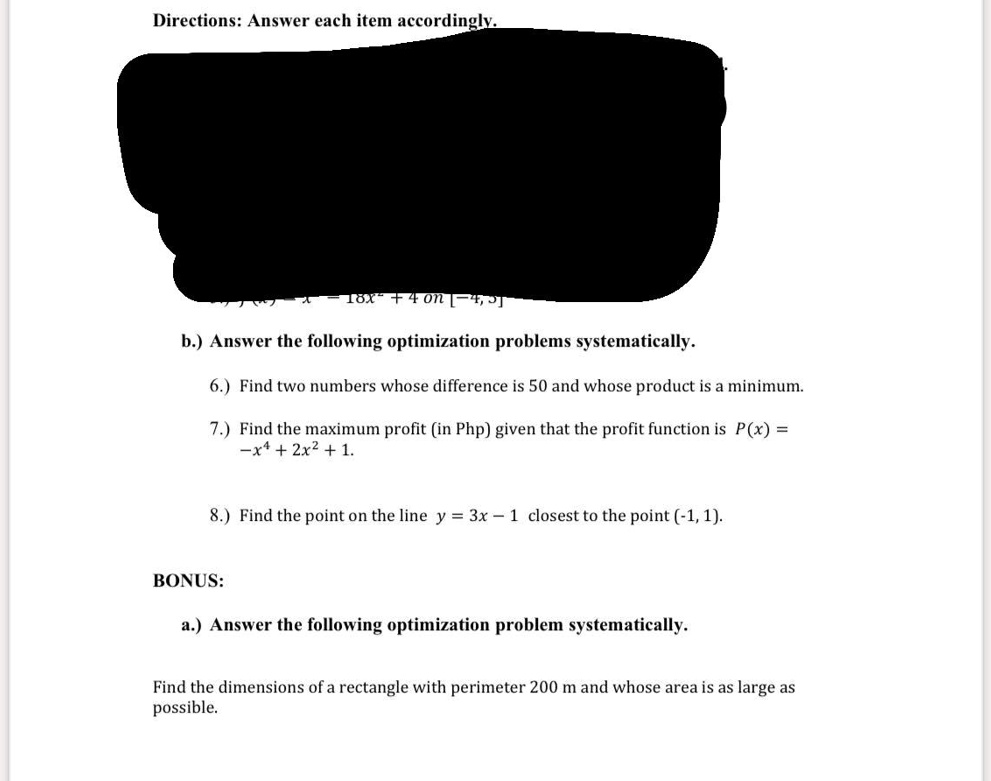 Directions: Answer each item accordingly.
b.) Answer the following optimization problems systematically.
6.) Find two numbers whose difference is 50 and whose product is a minimum.
7.) Find the maximum profit (in Php) given that the profit function is P(x) = -x^4 + 2x^2 + 1.
8.) Find the point on the line y = 3x - 1 closest to the point (-1, 1).
BONUS:
a.) Answer the following optimization problem systematically.
Find the dimensions of a rectangle with perimeter 200 m and whose area is as large as possible.