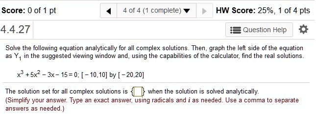 Solve the following equation analytically for all complex solutions. Then, graph the left side of the equation as Y1 in the suggested viewing window and, using the capabilities of the calculator, find the real solutions.
x^3 + 5x^2 - 3x - 15 = 0; [-10, 10] by [-20, 20]
The solution set for all complex solutions is oxed when the solution is solved analytically.
(Simplify your answer. Type an exact answer, using radicals and i as needed. Use a comma to separate answers as needed.)