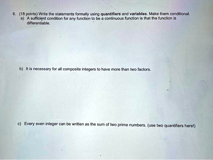 6. (18 points) Write the statements formally using quantifiers and variables. Make them conditional.
a) A sufficient condition for any function to be a continuous function is that the function is
differentiable.
b) It is necessary for all composite integers to have more than two factors.
c) Every even integer can be written as the sum of two prime numbers. (use two quantifiers here!)