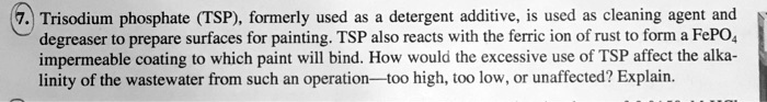 Trisodium phosphate (TSP), formerly used as a detergent additive, is used as cleaning agent and degreaser to prepare surfaces for painting. TSP also reacts with the ferric ion of rust to form a FePO4 impermeable coating to which paint will bind. How would the excessive use of TSP affect the alkalinity of the wastewater from such an operation—too high, too low, or unaffected? Explain.