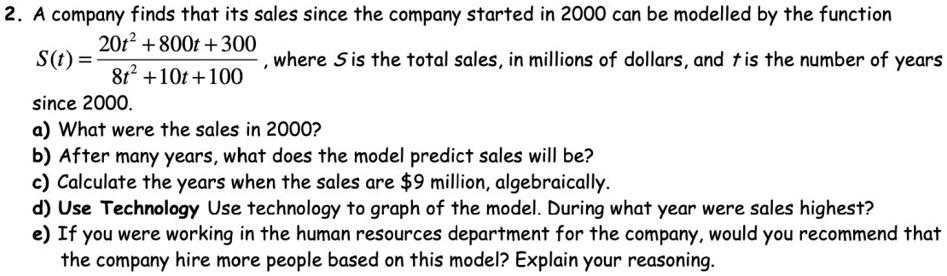2. A company finds that its sales since the company started in 2000 can be modelled by the function S(t) = (20t² + 800t + 300) / (8t² + 10t + 100), where S is the total sales, in millions of dollars, and t is the number of years since 2000.
a) What were the sales in 2000?
b) After many years, what does the model predict sales will be?
c) Calculate the years when the sales are 9 million, algebraically.
d) Use Technology Use technology to graph of the model. During what year were sales highest?
e) If you were working in the human resources department for the company, would you recommend that the company hire more people based on this model? Explain your reasoning.