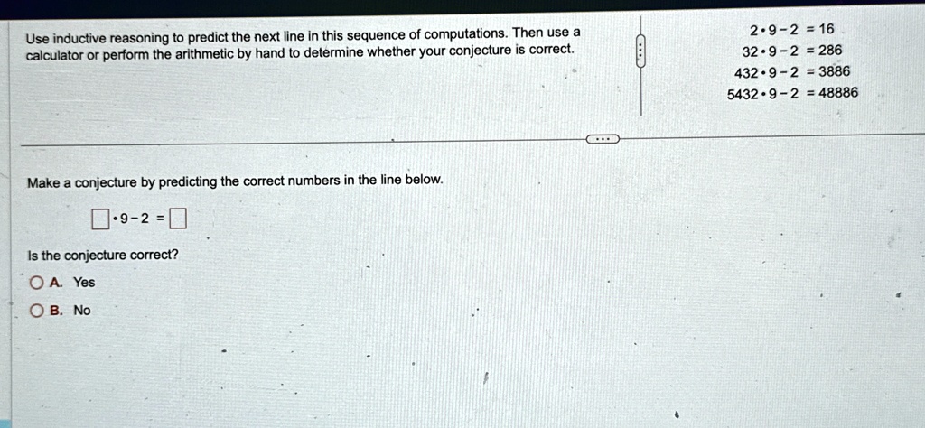 Use inductive reasoning to predict the next line in this sequence of computations. Then use a calculator or perform the arithmetic by hand to determine whether your conjecture is correct.
2 ·9 ·2 = 16
32 ·9 ·2 = 286
432 ·9 ·2 = 3886
5432 ·9 ·2 = 48886
Make a conjecture by predicting the correct numbers in the line below.
 ·9 ·2 = 
Is the conjecture correct?
A. Yes
B. No