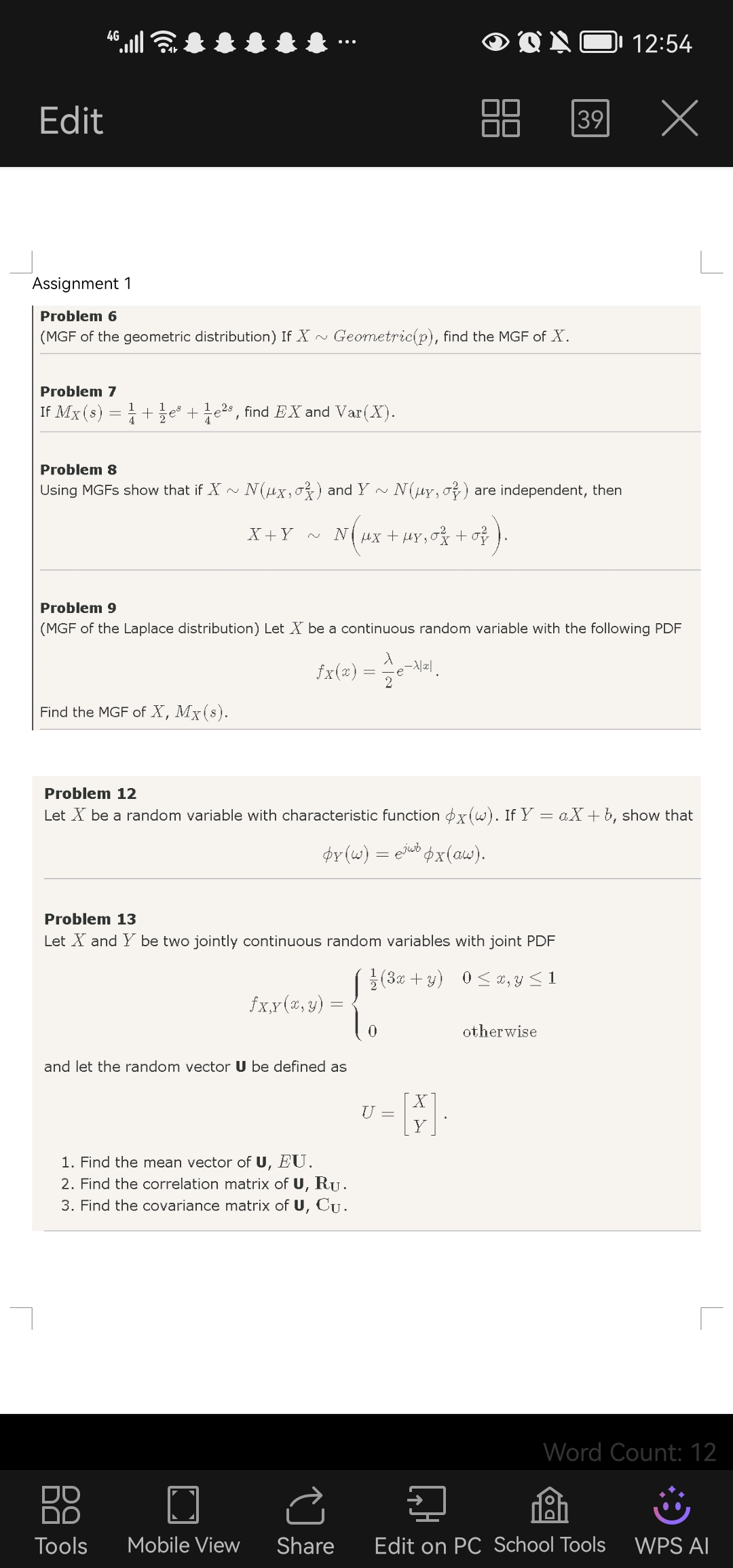 46
12:54
Edit
39
X
Assignment 1
Problem 6
(MGF of the geometric distribution) If X ∼ Geometric (p), find the MGF of X.

Problem 7
If MX(s)=(1)/(4)+(1)/(2) e^s+(1)/(4) e^2 s, find E X and Var(X).

Problem 8
Using MGFs show that if X ∼ N(μX, σX^2) and Y ∼ N(μY, σY^2) are independent, then

    X+Y ∼ N(μX+μY, σX^2+σY^2) .


Problem 9
(MGF of the Laplace distribution) Let X be a continuous random variable with the following PDF

    fX(x)=(λ)/(2) e^-λ|x|


Find the MGF of X, MX(s).

Problem 12
Let X be a random variable with characteristic function ϕX(ω). If Y=a X+b, show that

    ϕY(ω)=e^j ω bϕX(a ω)


Problem 13
Let X and Y be two jointly continuous random variables with joint PDF

    fX, Y(x, y)={
        (1)/(2)(3 x+y)     0 ≤ x, y ≤ 1 
        
        0     otherwise
    .

and let the random vector 𝐔 be defined as

    U=[
        X 
        
        Y
    ]

1. Find the mean vector of 𝐔, E 𝐔.
2. Find the correlation matrix of 𝐔, 𝐑𝐔.
3. Find the covariance matrix of 𝐔, 𝐂𝐔.
