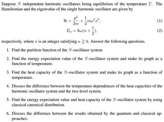 Suppose N independent harmonic oscillators being equilibrium of the temperature T. The Hamiltonian and the eigenvalue of the single harmonic oscillator are given by

    H = (p^2)/(2m) + (1)/(2)mω^2 x^2,


    En = ħω(n + (1)/(2)),

respectively, where n is an integer satisfying n ? 0. Answer the following questions.
1. Find the partition function of the N-oscillator system.
2. Find the energy expectation value of the N-oscillator system and make its graph as a function of temperature.
3. Find the heat capacity of the N-oscillator system and make its graph as a function of temperature.
4. Discuss the difference between the temperature dependences of the heat capacities of the harmonic oscillator system and the two-level system.
5. Find the energy expectation value and heat capacity of the N-oscillator system by using classical canonical distribution.
6. Discuss the difference between the results obtained by the quantum and classical approaches.