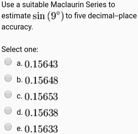 Use a suitable Maclaurin Series to estimate sin (9°) to five decimal–place accuracy.

Select one:
a. 0.15643
b. 0.15648
c. 0.15653
d. 0.15638
e. 0.15633