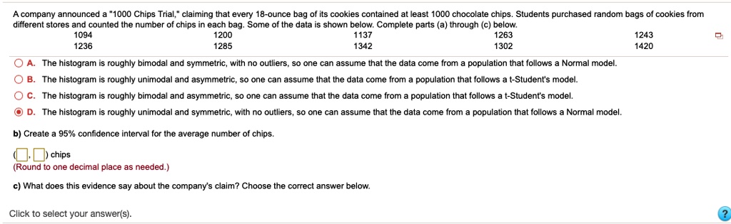 A company announced a "1000 Chips Trial," claiming that every 18-ounce bag of its cookies contained at least 1000 chocolate chips. Students purchased random bags of cookies from different stores and counted the number of chips in each bag. Some of the data is shown below. Complete parts (a) through (c) below.
1094 1200 1137 1263 1243
1236 1285 1342 1302 1420
A. The histogram is roughly bimodal and symmetric, with no outliers, so one can assume that the data come from a population that follows a Normal model.
B. The histogram is roughly unimodal and asymmetric, so one can assume that the data come from a population that follows a t-Student's model.
C. The histogram is roughly bimodal and asymmetric, so one can assume that the data come from a population that follows a t-Student's model.
D. The histogram is roughly unimodal and symmetric, with no outliers, so one can assume that the data come from a population that follows a Normal model.
b) Create a 95% confidence interval for the average number of chips.
( , ) chips
(Round to one decimal place as needed.)
c) What does this evidence say about the company's claim? Choose the correct answer below.
Click to select your answer(s).