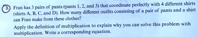 Fran has 3 pairs of pants (pants 1, 2, and 3) that coordinate perfectly with 4 different shirts (shirts A, B, C, and D). How many different outfits consisting of a pair of pants and a shirt can Fran make from these clothes?
Apply the definition of multiplication to explain why you can solve this problem with multiplication. Write a corresponding equation.