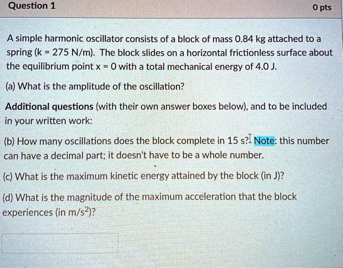 A simple harmonic oscillator consists of a block of mass 0.84 kg attached to a spring (k = 275 N/m). The block slides on a horizontal frictionless surface about the equilibrium point x = 0 with a total mechanical energy of 4.0 J.
(a) What is the amplitude of the oscillation?
Additional questions (with their own answer boxes below), and to be included in your written work:
(b) How many oscillations does the block complete in 15 s? Note: this number can have a decimal part; it doesn't have to be a whole number.
(c) What is the maximum kinetic energy attained by the block (in J)?
(d) What is the magnitude of the maximum acceleration that the block experiences (in m/s")?