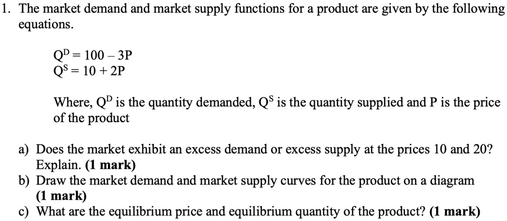 1. The market demand and market supply functions for a product are given by the following equations.
Q^D = 100 - 3P
Q^S = 10 + 2P
Where, Q^D is the quantity demanded, Q^S is the quantity supplied and P is the price of the product
a) Does the market exhibit an excess demand or excess supply at the prices 10 and 20?
Explain. (1 mark)
b) Draw the market demand and market supply curves for the product on a diagram
(1 mark)
c) What are the equilibrium price and equilibrium quantity of the product? (1 mark)
