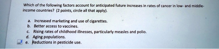 Which of the following factors account for anticipated future increases in rates of cancer in low- and middle-
income countries? (2 points, circle all that apply).
a. Increased marketing and use of cigarettes.
b. Better access to vaccines.
c. Rising rates of childhood illnesses, particularly measles and polio.
d. Aging populations.
e. Reductions in pesticide use.