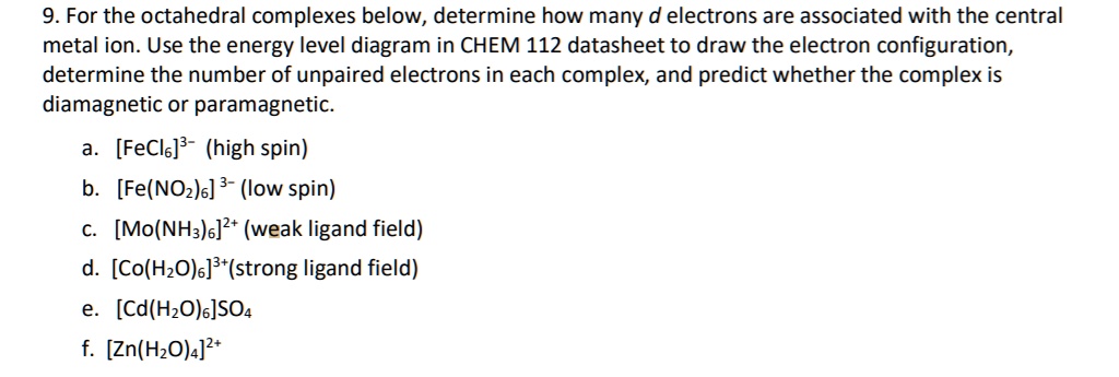 9. For the octahedral complexes below, determine how many d electrons are associated with the central metal ion. Use the energy level diagram in CHEM 112 datasheet to draw the electron configuration, determine the number of unpaired electrons in each complex, and predict whether the complex is diamagnetic or paramagnetic.

a. [FeCl6]3- (high spin)
b. [Fe(NO2)6] 3- (low spin)
c. [Mo(NH3)6]2+ (weak ligand field)
d. [Co(H2O)6]3+(strong ligand field)
e. [Cd(H2O)6]SO4
f. [Zn(H2O)4]2+