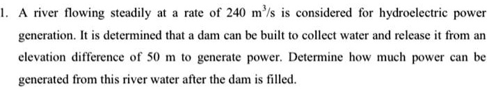 1. A river flowing steadily at a rate of 240 m³/s is considered for hydroelectric power generation. It is determined that a dam can be built to collect water and release it from an elevation difference of 50 m to generate power. Determine how much power can be generated from this river water after the dam is filled.