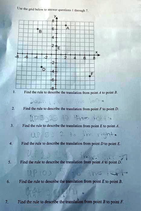 Use the grid below to answer questions 1 through 7.
8
6
A
B
4
2
E
X
-8
-6
-4
-2
2
4
6
8
-2
D
-4
-6
-8
F
1.
Find the rule to describe the translation from point A to point B.
Down 11. E to the left.
2.
Find the rule to describe the translation from point F to point D.
UP 90S 12 the lot
3.
Find the rule to describe the translation from point E to point A.
UP 53 2 to the right.
4.
Find the rule to describe the translation from point D to point E
5.
Find the rule to describe the translation from point A to point D.
UP 103 5 to the loft
6.
Find the rule to describe the translation from point E to point B.
7.
Find the rule to describe the translation from point B to point F.