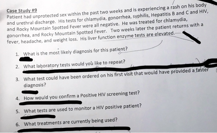 Case Study #9
Patient had unprotected sex within the past two weeks and is experiencing a rash on his body
and urethral discharge. His tests for chlamydia, gonorrhea, syphilis, Hepatitis B and C and HIV,
and Rocky Mountain Spotted Fever were all negative. He was treated for chlamydia,
gonorrhea, and Rocky Mountain Spotted Fever. Two weeks later the patient returns with a
fever, headache, and weight loss. His liver function enzyme tests are elevated.
1. What is the most likely diagnosis for this patient?
2. What laboratory tests would you like to repeat?
3. What test could have been ordered on his first visit that would have provided a faster
diagnosis?
4. How would you confirm a Positive HIV screening test?
5. What tests are used to monitor a HIV positive patient?
6. What treatments are currently being used?
