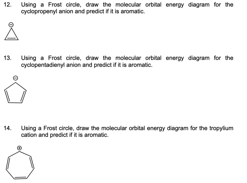 12.
Using a Frost circle, draw the molecular orbital energy diagram for the
cyclopropenyl anion and predict if it is aromatic.
?
Å
13. Using a Frost circle, draw the molecular orbital energy diagram for the
cyclopentadienyl anion and predict if it is aromatic.
14.
Using a Frost circle, draw the molecular orbital energy diagram for the tropylium
cation and predict if it is aromatic.