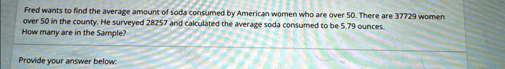 Fred wants to find the average amount of soda consumed by American women who are over 50. There are 37729 women over 50 in the county. He surveyed 28257 and calculated the average soda consumed to be 5.79 ounces. How many are in the Sample?