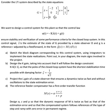 Consider the LTI system described by the state equations
G = ẋ = 
    < b m a t r i x >
 x + 
    < b m a t r i x >
 u 
 y = 
    < b m a t r i x >
 x
We want to design a control system for this plant so that the control law
u(t) = -Kx(t) + g(t)
ensure stability and verification of some performance criteria for the closed loop system. In this
control signal, x̂ is the estimate of the state of G provided by a state observer O and g is a
reference r adjusted by a feedforward, in the form g(s) = M(s)r(s)
a) Sketch the block diagram corresponding to this control system, using integrators to
implement the state realizations. Point out, in your diagram, the main signs involved in
the project.
b) Design the K gain, taking into account that K will follow the design constraint
K=k[1 1], so that the poles of the closed-loop system have the shortest stabilization time
possible with damping factor ξ = (1)/(√(2))
c) Project the L gain of a state observer that ensures a dynamics twice as fast and without
oscillations to the state estimation error.
d) The reference feeder compensator has a first-order transfer function
M(s) = (a s + z)/(s + p)
Design a, z and p so that the dynamic response of M is twice as fast as that of the
estimation error and so that the compensated system follows references of the type of
step and ramp with zero error in permanent regime.