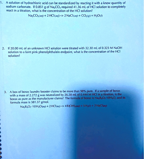 1. A solution of hydrochloric acid can be standardized by reacting it with a know quantity of
sodium carbonate. If 0.851 g of Na2CO3 required 41.36 mL of HCl solution to completely
react in a titration, what is the concentration of the HCl solution?
Na2CO3(aq) + 2 HCl(aq) -> 2 NaCl(aq) + CO2(g) + H2O(l)

2. If 20.00 mL of an unknown HCl solution were titrated with 32.30 mL of 0.323 M NaOH
solution to a faint pink phenolphthalein endpoint, what is the concentration of the HCl
solution?

3. A box of borax laundry booster claims to be more than 98% pure. If a sample of borax
with a mass of 2.272 g was neutralized by 26.28 mL of 0.444 M HCl in a titration, is the
borax as pure as the manufacturer claims? The formula of borax is Na2B4O7 · 10H2O, and its
formula mass is 381.37 g/mol.
Na2B4O7 · 10H2O(aq) + 2 HCl(aq) -> 4 B(OH)3(aq) + 5 H2O(l) + 2 NaCl(aq)