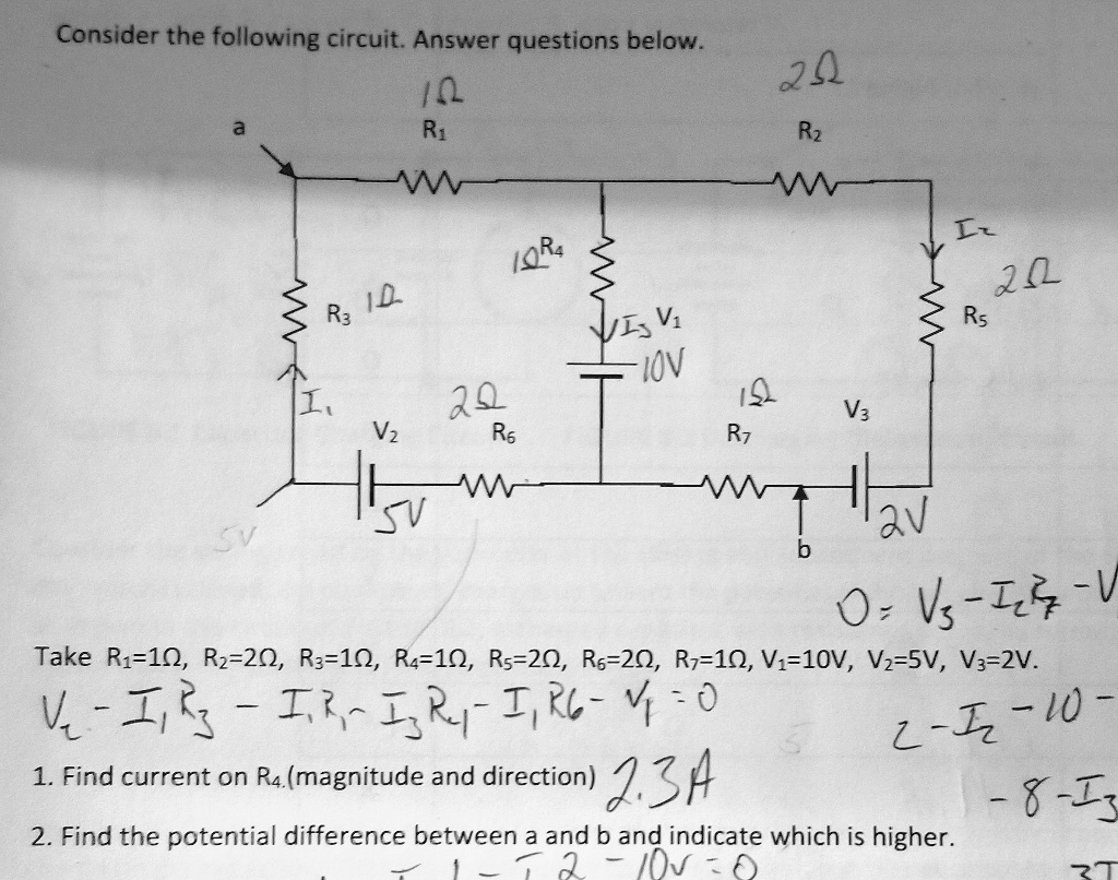 Consider the following circuit. Answer questions below.

Take R1 = 1?, R2 = 2?, R3 = 1?, R4 = 1?, R5 = 2?, R6 = 2?, R7 = 1?, V1 = 10V, V2 = 5V, V3 = 2V.

1. Find current on R4 (magnitude and direction).
2. Find the potential difference between a and b and indicate which is higher.