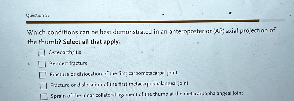 Question 57
Which conditions can be best demonstrated in an anteroposterior (AP) axial projection of
the thumb? Select all that apply.
Osteoarthritis
Bennett fracture
Fracture or dislocation of the first carpometacarpal joint
Fracture or dislocation of the first metacarpophalangeal joint
Sprain of the ulnar collateral ligament of the thumb at the metacarpophalangeal joint