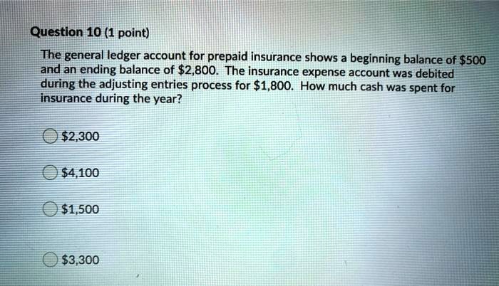 The general ledger account for prepaid insurance shows a beginning balance of 500 and an ending balance of2,800. The insurance expense account was debited during the adjusting entries process for 1,800. How much cash was spent for insurance during the year?2,300
4,1001,500
3,300
