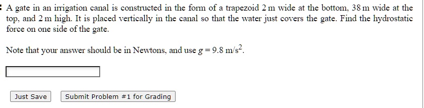 A gate in an irrigation canal is constructed in the form of a trapezoid 2 m wide at the bottom, 38 m wide at the
top, and 2 m high. It is placed vertically in the canal so that the water just covers the gate. Find the hydrostatic
force on one side of the gate.
Note that your answer should be in Newtons, and use g = 9.8  m/s^2.