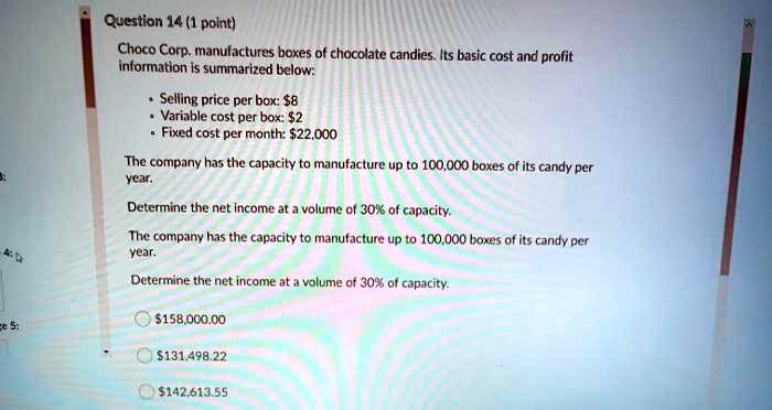 Choco Corp. manufactures boxes of chocolate candies. Its basic cost and profit information is summarized below:

• Selling price per box: 8
• Variable cost per box:2
• Fixed cost per month: 22,000

The company has the capacity to manufacture up to 100,000 boxes of its candy per year.

Determine the net income at a volume of 30% of capacity.

The company has the capacity to manufacture up to 100,000 boxes of its candy per year.

Determine the net income at a volume of 30% of capacity.158,000.00
131,498.22142,613.55