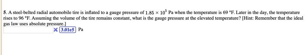 5. A steel-belted radial automobile tire is inflated to a gauge pressure of 1.85 	imes 10^5 Pa when the temperature is 69 °F. Later in the day, the temperature rises to 96 °F. Assuming the volume of the tire remains constant, what is the gauge pressure at the elevated temperature? [Hint: Remember that the ideal gas law uses absolute pressure.]