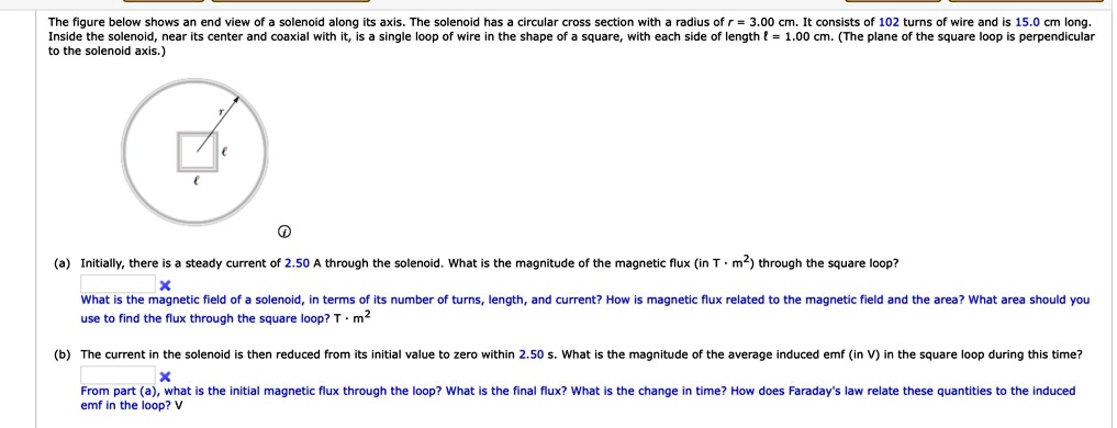 The figure below shows an end view of a solenoid along its axis. The solenoid has a circular cross section with a radius of r = 3.00 cm. It consists of 102 turns of wire and is 15.0 cm long. Inside the solenoid, near its center and coaxial with it, is a single loop of wire in the shape of a square, with each side of length ? = 1.00 cm. (The plane of the square loop is perpendicular to the solenoid axis.)

(a) Initially, there is a steady current of 2.50 A through the solenoid. What is the magnitude of the magnetic flux (in T · m²) through the square loop?
What is the magnetic field of a solenoid, in terms of its number of turns, length, and current? How is magnetic flux related to the magnetic field and the area? What area should you use to find the flux through the square loop? T · m²

(b) The current in the solenoid is then reduced from its initial value to zero within 2.50 s. What is the magnitude of the average induced emf (in V) in the square loop during this time?
From part (a), what is the initial magnetic flux through the loop? What is the final flux? What is the change in time? How does Faraday's law relate these quantities to the induced emf in the loop? V