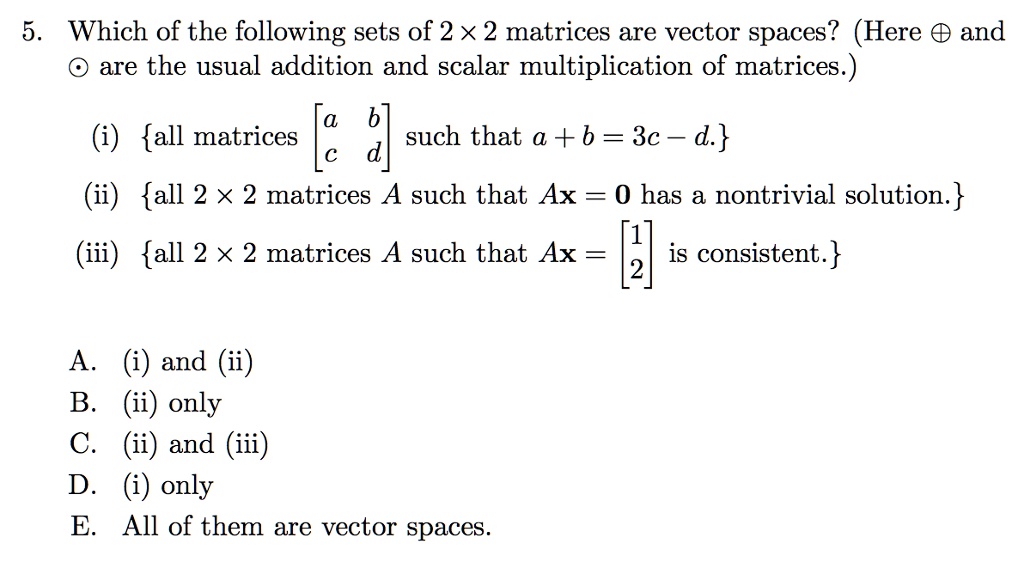 5. Which of the following sets of 2    #215; 2 matrices are vector spaces? (Here    #8853; and    #8857; are the usual addition and scalar multiplication of matrices.)
(i) all matrices [a b; c d] such that a + b = 3c    #8211; d.
(ii) all 2    #215; 2 matrices A such that Ax = 0 has a nontrivial solution.
(iii) all 2    #215; 2 matrices A such that Ax = [1; 2] is consistent.
A. (i) and (ii)
B. (ii) only
C. (ii) and (iii)
D. (i) only
E. All of them are vector spaces.