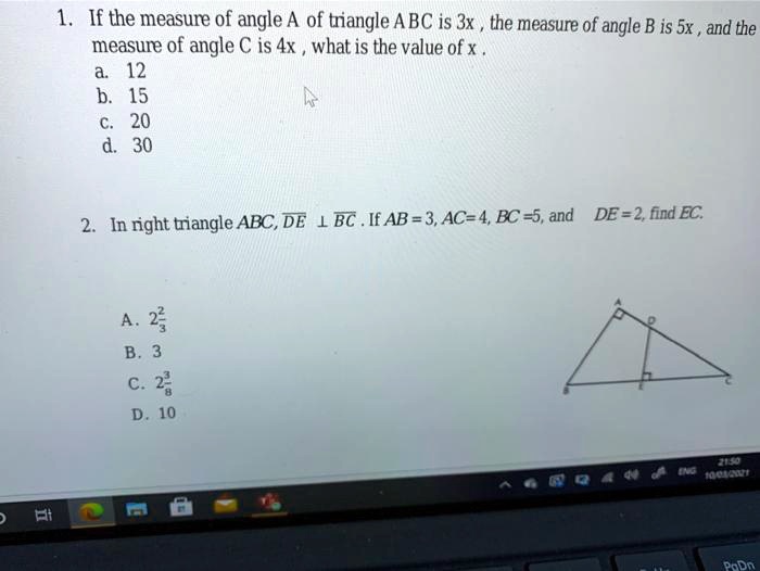 1. If the measure of angle A of triangle ABC is 3x, the measure of angle B is 5x, and the measure of angle C is 4x, what is the value of x.
a. 12
b. 15
c. 20
d. 30
2. In right triangle ABC, DE ? BC. If AB=3, AC=4, BC=5, and DE = 2, find EC.
A. 2 2/3
B. 3
C. 2 3/8
D. 10
