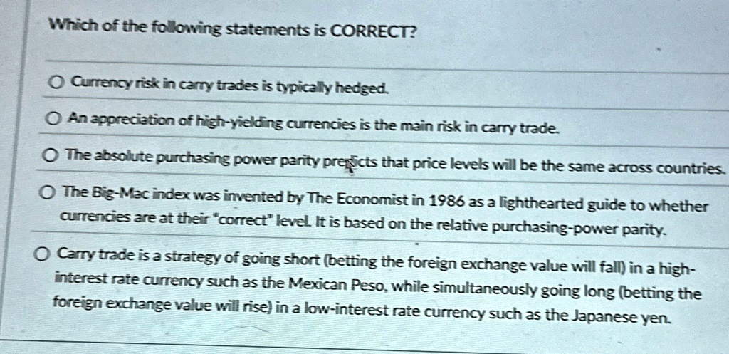 Which of the following statements is CORRECT?

Currency risk in carry trades is typically hedged.

An appreciation of high-yielding currencies is the main risk in carry trade.

The absolute purchasing power parity predicts that price levels will be the same across countries.

The Big-Mac index was invented by The Economist in 1986 as a lighthearted guide to whether
currencies are at their c̈orrectl̈evel. It is based on the relative purchasing-power parity.

Carry trade is a strategy of going short (betting the foreign exchange value will fall) in a high-
interest rate currency such as the Mexican Peso, while simultaneously going long (betting the
foreign exchange value will rise) in a low-interest rate currency such as the Japanese yen.