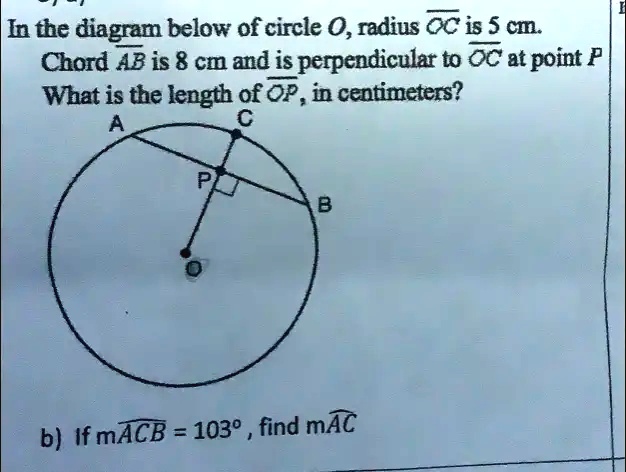 In the diagram below of circle O, radius OC is 5 cm.
Chord AB is 8 cm and is perpendicular to OC at point P
What is the length of OP, in centimeters?
A
C
P
B
b) If mACB = 103°, find mAC